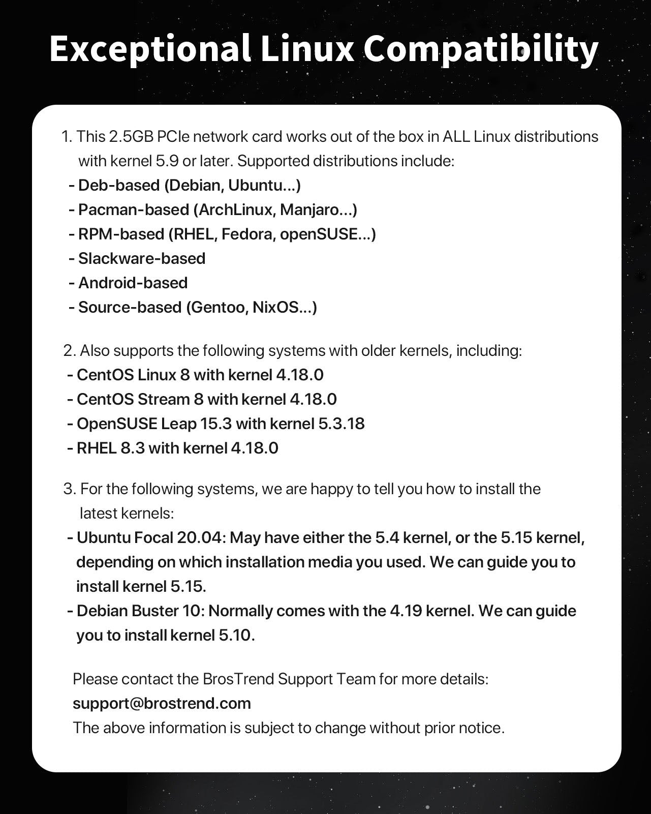 List of Supported Distros for BrosTrend 2.5GB PCIe Network Card Compatible with All Linux Distributions Deb-based Pacman-based RPM-based Slackware-based Android-based Source-based Operating System with Kernel 5.9 Or Later